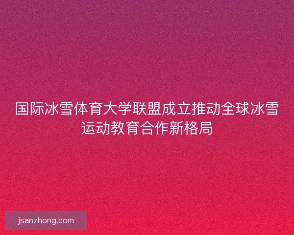 国际冰雪体育大学联盟成立推动全球冰雪运动教育合作新格局