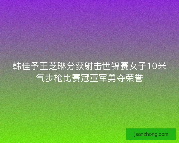 韩佳予王芝琳分获射击世锦赛女子10米气步枪比赛冠亚军勇夺荣誉