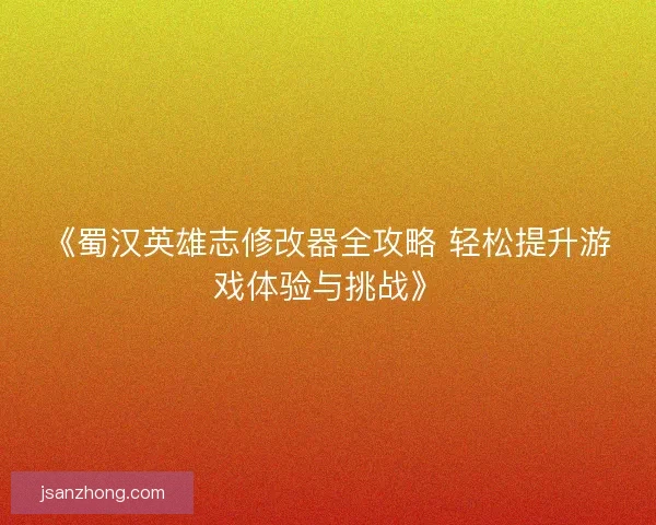 《蜀汉英雄志修改器全攻略 轻松提升游戏体验与挑战》