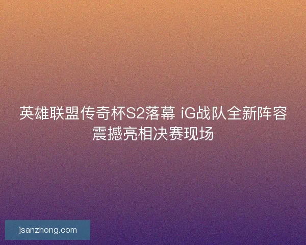 英雄联盟传奇杯S2落幕 iG战队全新阵容震撼亮相决赛现场