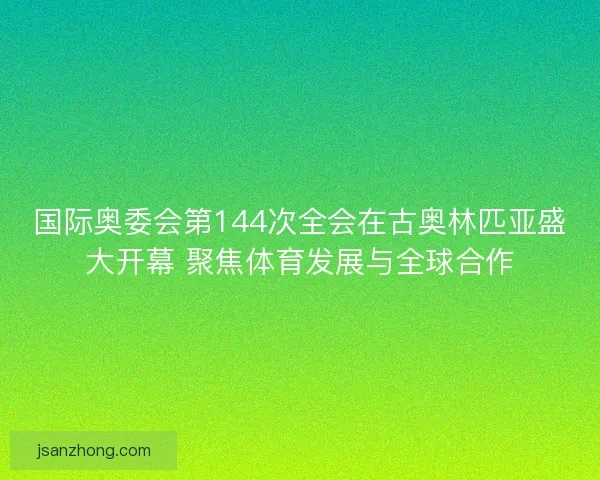 国际奥委会第144次全会在古奥林匹亚盛大开幕 聚焦体育发展与全球合作 国际奥委会第144次全会在古奥林匹亚盛大开幕 聚焦体育发展与全球合作