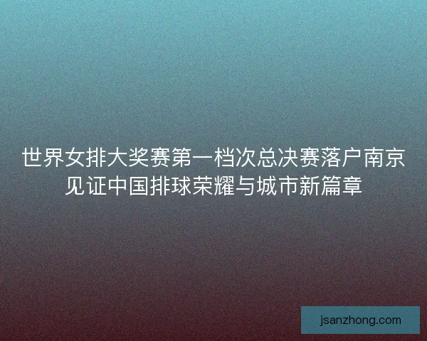 世界女排大奖赛第一档次总决赛落户南京见证中国排球荣耀与城市新篇章