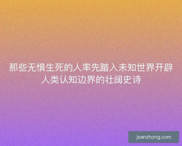 那些无惧生死的人率先踏入未知世界开辟人类认知边界的壮阔史诗
