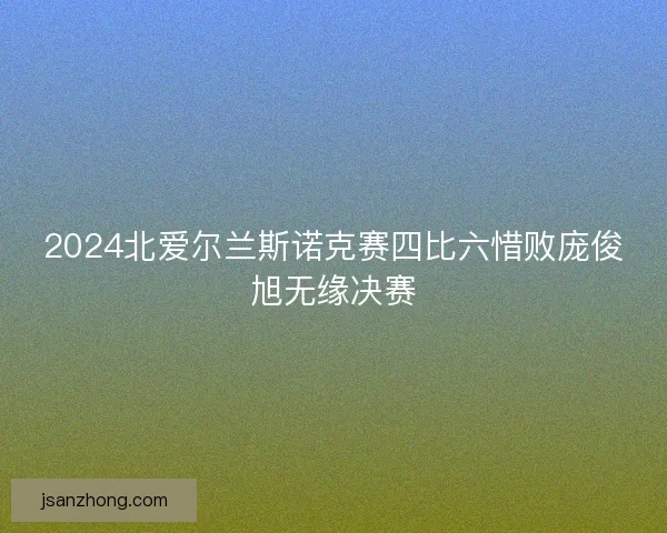 2024北爱尔兰斯诺克赛四比六惜败庞俊旭无缘决赛 2024北爱尔兰斯诺克赛四比六惜败庞俊旭无缘决赛