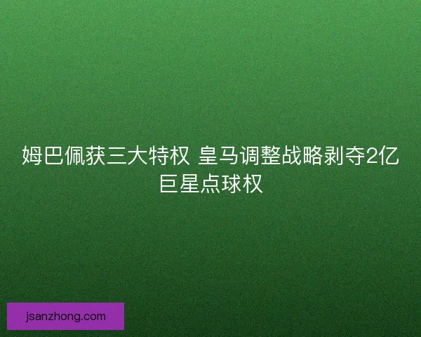 姆巴佩获三大特权 皇马调整战略剥夺2亿巨星点球权