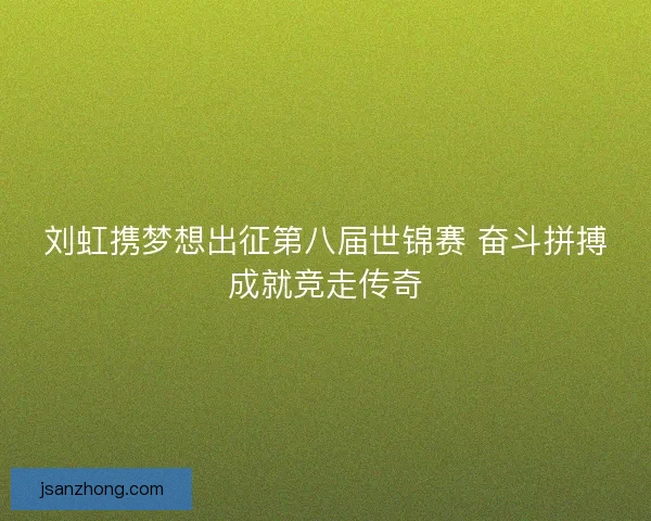 刘虹携梦想出征第八届世锦赛 奋斗拼搏成就竞走传奇